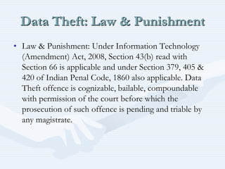 Data Theft: Law & Punishment
• Law & Punishment: Under Information Technology
(Amendment) Act, 2008, Section 43(b) read with
Section 66 is applicable and under Section 379, 405 &
420 of Indian Penal Code, 1860 also applicable. Data
Theft offence is cognizable, bailable, compoundable
with permission of the court before which the
prosecution of such offence is pending and triable by
any magistrate.
 