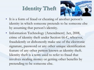 Identity Theft
• It is a form of fraud or cheating of another person’s
identity in which someone pretends to be someone else
by assuming that person’s identity.
• Information Technology (Amendment) Act, 2008,
crime of identity theft under Section 66-C, whoever,
fraudulently or dishonestly make use of the electronic
signature, password or any other unique identification
feature of any other person known as identity theft.
Identity theft is a term used to refer to fraud that
involves stealing money or getting other benefits by
pretending to be someone else.
 