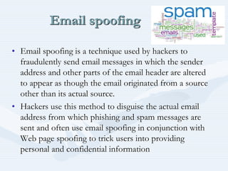 Email spoofing
• Email spoofing is a technique used by hackers to
fraudulently send email messages in which the sender
address and other parts of the email header are altered
to appear as though the email originated from a source
other than its actual source.
• Hackers use this method to disguise the actual email
address from which phishing and spam messages are
sent and often use email spoofing in conjunction with
Web page spoofing to trick users into providing
personal and confidential information
 