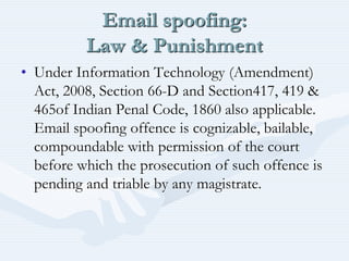 Email spoofing:
Law & Punishment
• Under Information Technology (Amendment)
Act, 2008, Section 66-D and Section417, 419 &
465of Indian Penal Code, 1860 also applicable.
Email spoofing offence is cognizable, bailable,
compoundable with permission of the court
before which the prosecution of such offence is
pending and triable by any magistrate.
 
