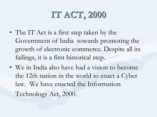 IT ACT, 2000
• The IT Act is a first step taken by the
Government of India towards promoting the
growth of electronic commerce. Despite all its
failings, it is a first historical step.
• We in India also have had a vision to become
the 12th nation in the world to enact a Cyber
law. We have enacted the Information
Technology Act, 2000.
 