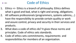 12
Code of Ethics
1. Ethics => Ethics is a branch of philosophy. Ethics defines
what is good and bad, what is right and wrong, obligations.
2. All software professionals (programmers, systems admins,…)
have the responsibility to provide certain quality or work
and assure control, privacy and security in their services and
products.
3. What does a code of ethics do? It gives these norms and
principles. Code of ethics sets standards.
4. Code of ethics sets commitments, requirements and
responsibilities for members of an organization.
 