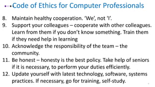 15
Code of Ethics for Computer Professionals
8. Maintain healthy cooperation. ‘We’, not ‘I’.
9. Support your colleagues – cooperate with other colleagues.
Learn from them if you don’t know something. Train them
if they need help in learning
10. Acknowledge the responsibility of the team – the
community.
11. Be honest – honesty is the best policy. Take help of seniors
if it is necessary, to perform your duties efficiently.
12. Update yourself with latest technology, software, systems
practices. If necessary, go for training, self-study.
 