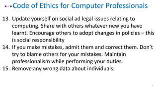16
Code of Ethics for Computer Professionals
13. Update yourself on social ad legal issues relating to
computing. Share with others whatever new you have
learnt. Encourage others to adopt changes in policies – this
is social responsibility
14. If you make mistakes, admit them and correct them. Don’t
try to blame others for your mistakes. Maintain
professionalism while performing your duties.
15. Remove any wrong data about individuals.
 