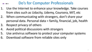 17
Do’s for Computer Professionals
1. Use the Internet to enhance your knowledge. Take courses
from sites such as Udacity, Udemy, Coursera, MIT, etc
2. When communicating with strangers, don’t share your
personal data. Personal data = family, financial, job, health
3. Respect privacy of others
4. Avoid political discussions with strangers
5. Use antivirus software to protect your computer systems
6. Download software from reliable sites only
 