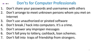 18
Don’ts for Computer Professionals
1. Don’t share your passwords and usernames with others
2. Don’t arrange to meet unknown persons whom you met on
Internet
3. Don’t use unauthorized or pirated software
4. Don’t break / hack into computers. It’s a crime.
5. Don’t answer any improper messages
6. Don’t fall prey to lottery, cashback, loan schemes.
7. Don’t fall into traps of friendship from strangers.
 