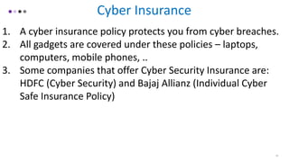 19
Cyber Insurance
1. A cyber insurance policy protects you from cyber breaches.
2. All gadgets are covered under these policies – laptops,
computers, mobile phones, ..
3. Some companies that offer Cyber Security Insurance are:
HDFC (Cyber Security) and Bajaj Allianz (Individual Cyber
Safe Insurance Policy)
 