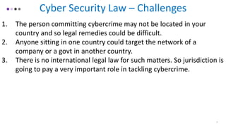 4
Cyber Security Law – Challenges
1. The person committing cybercrime may not be located in your
country and so legal remedies could be difficult.
2. Anyone sitting in one country could target the network of a
company or a govt in another country.
3. There is no international legal law for such matters. So jurisdiction is
going to pay a very important role in tackling cybercrime.
 