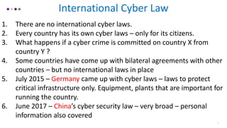 5
International Cyber Law
1. There are no international cyber laws.
2. Every country has its own cyber laws – only for its citizens.
3. What happens if a cyber crime is committed on country X from
country Y ?
4. Some countries have come up with bilateral agreements with other
countries – but no international laws in place
5. July 2015 – Germany came up with cyber laws – laws to protect
critical infrastructure only. Equipment, plants that are important for
running the country.
6. June 2017 – China’s cyber security law – very broad – personal
information also covered
 