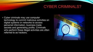 CYBER CRIMINALS?
• Cyber criminals may use computer
technology to commit malicious activities on
digital systems or networks to access
personal information, business trade
secrets and generating profits. Criminals
who perform these illegal activities are often
referred to as hackers.
 