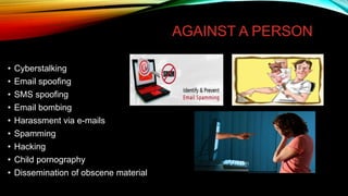 AGAINST A PERSON
• Cyberstalking
• Email spoofing
• SMS spoofing
• Email bombing
• Harassment via e-mails
• Spamming
• Hacking
• Child pornography
• Dissemination of obscene material
 