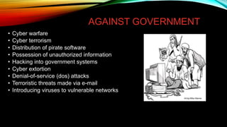 AGAINST GOVERNMENT
• Cyber warfare
• Cyber terrorism
• Distribution of pirate software
• Possession of unauthorized information
• Hacking into government systems
• Cyber extortion
• Denial-of-service (dos) attacks
• Terroristic threats made via e-mail
• Introducing viruses to vulnerable networks
 