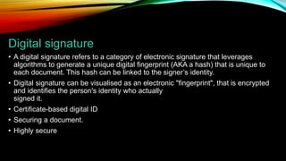Digital signature
• A digital signature refers to a category of electronic signature that leverages
algorithms to generate a unique digital fingerprint (AKA a hash) that is unique to
each document. This hash can be linked to the signer’s identity.
• Digital signature can be visualised as an electronic "fingerprint", that is encrypted
and identifies the person's identity who actually
signed it.
• Certificate-based digital ID
• Securing a document.
• Highly secure
 