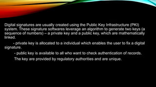Digital signatures are usually created using the Public Key Infrastructure (PKI)
system. These signature softwares leverage an algorithm to generate two keys (a
sequence of numbers) – a private key and a public key, which are mathematically
linked.
- private key is allocated to a individual which enables the user to fix a digital
signature.
- public key is available to all who want to check authentication of records.
The key are provided by regulatory authorities and are unique.
 