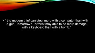 • “ the modern thief can steal more with a computer than with
a gun. Tomorrow’s Terrorist may able to do more damage
with a keyboard than with a bomb.”
 