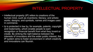 INTELLECTUAL PROPERTY
• Intellectual property (IP) refers to creations of the
human mind, such as inventions; literacy; and artistic
works; designs; and symbols, names and images used
in commerce.
• Ip is protected in law by, for example, patents, copyright
and trademarks, which enable people to earn
recognition or financial benefit from what they invent or
create. By striking the right balance between the
interests of innovators and the wider public interest, the
IP system aims to foster environment in which creativity
and innovations can flourish.
 