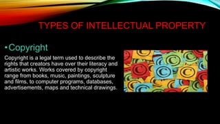 TYPES OF INTELLECTUAL PROPERTY
•Copyright
Copyright is a legal term used to describe the
rights that creators have over their literacy and
artistic works. Works covered by copyright
range from books, music, paintings, sculpture
and films, to computer programs, databases,
advertisements, maps and technical drawings.
 