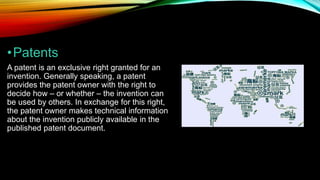 •Patents
A patent is an exclusive right granted for an
invention. Generally speaking, a patent
provides the patent owner with the right to
decide how – or whether – the invention can
be used by others. In exchange for this right,
the patent owner makes technical information
about the invention publicly available in the
published patent document.
 