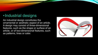 •Industrial designs
An industrial design constitutes the
ornamental or aesthetic aspect of an article.
A design may consist of three-dimensional
features, such as the shape or surface of an
article, or of two-dimensional features, such
as patterns, lines or color.
 
