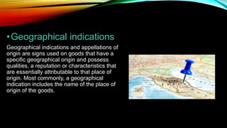 •Geographical indications
Geographical indications and appellations of
origin are signs used on goods that have a
specific geographical origin and possess
qualities, a reputation or characteristics that
are essentially attributable to that place of
origin. Most commonly, a geographical
indication includes the name of the place of
origin of the goods.
 