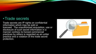 •Trade secrets
Trade secrets are IP rights on confidential
information which may be sold or
licensed. The unauthorized acquisition, use or
disclosure of such secret information in a
manner contrary to honest commercial
practices by others is regarded as an unfair
practice and a violation of the trade secret
protection.
 