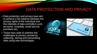 DATA PROTECTION AND PRIVACY
• Data protection and privacy laws aim
to achieve a fair balance between the
privacy rights of the individual and
the interests of data controllers such
as banks, hospitals, email service
providers etc.
• These laws seek to address the
challenges to privacy caused by
collecting, storing and transmitting
data using new technologies.
 