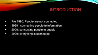 INTRODUCTION
• Pre 1990: People are not connected
• 1990 : connecting people to information
• 2000: connecting people to people
• 2020: everything is connected
 