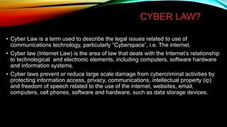 CYBER LAW?
• Cyber Law is a term used to describe the legal issues related to use of
communications technology, particularly “Cyberspace”, i.e. The internet.
• Cyber law (Internet Law) is the area of law that deals with the Internet’s relationship
to technological and electronic elements, including computers, software hardware
and information systems.
• Cyber laws prevent or reduce large scale damage from cybercriminal activities by
protecting information access, privacy, communications, intellectual property (ip)
and freedom of speech related to the use of the internet, websites, email,
computers, cell phones, software and hardware, such as data storage devices.
 