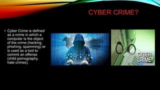 CYBER CRIME?
• Cyber Crime is defined
as a crime in which a
computer is the object
of the crime (hacking,
phishing, spamming) or
is used as a tool to
commit an offense
(child pornography,
hate crimes).
 