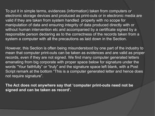 To put it in simple terms, evidences (information) taken from computers or
electronic storage devices and produced as print-outs or in electronic media are
valid if they are taken from system handled properly with no scope for
manipulation of data and ensuring integrity of data produced directly with or
without human intervention etc and accompanied by a certificate signed by a
responsible person declaring as to the correctness of the records taken from a
system a computer with all the precautions as laid down in the Section.
However, this Section is often being misunderstood by one part of the industry to
mean that computer print-outs can be taken as evidences and are valid as proper
records, even if they are not signed. We find many computer generated letters
emanating from big corporate with proper space below for signature under the
words “Your faithfully” or “truly” and the signature space left blank, with a Post
Script remark at the bottom “This is a computer generated letter and hence does
not require signature”.
The Act does not anywhere say that ‘computer print-outs need not be
signed and can be taken as record’.
 