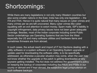 Shortcomings:
While there are many legislations in not only many Western countries but
also some smaller nations in the East, India has only one legislation -- the
ITA and ITAA. Hence it is quite natural that many issues on cyber crimes and
many crimes per se are left uncovered. Many cyber crimes like cyber
squatting with an evil attention to extort money. Spam mails, ISP’s liability in
copyright infringement, data privacy issues have not been given adequate
coverage. Besides, most of the Indian corporate including some Public
Sector undertakings use Operating Systems that are from the West
especially the US and many software utilities and hardware items and
sometimes firmware are from abroad.
In such cases, the actual reach and import of IT Act Sections dealing with a
utility software or a system software or an Operating System upgrade or
update used for downloading the software utility, is to be specifically
addressed, as otherwise a peculiar situation may come, when the user may
not know whether the upgrade or the patch is getting downloaded or any
spyware getting installed. The Act does not address the government’s policy
on keeping the backup of corporates including the PSUs and PSBs in our
county or abroad and if kept abroad, the subjective legal jurisprudence on
such software backups.
 