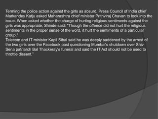 Terming the police action against the girls as absurd, Press Council of India chief
Markandey Katju asked Maharashtra chief minister Prithviraj Chavan to look into the
issue. When asked whether the charge of hurting religious sentiments against the
girls was appropriate, Shinde said: "Though the offence did not hurt the religious
sentiments in the proper sense of the word, it hurt the sentiments of a particular
group."
Telecom and IT minister Kapil Sibal said he was deeply saddened by the arrest of
the two girls over the Facebook post questioning Mumbai's shutdown over Shiv
Sena patriarch Bal Thackeray's funeral and said the IT Act should not be used to
throttle dissent.”
 