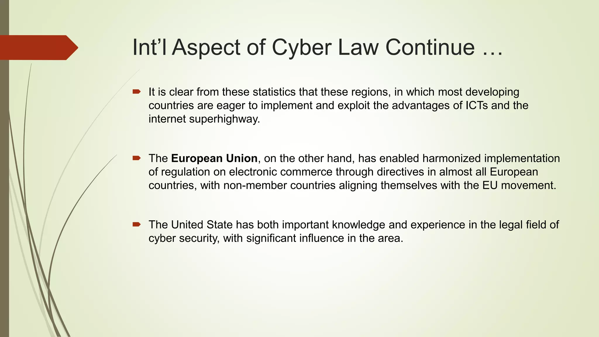 Int’l Aspect of Cyber Law Continue …
 It is clear from these statistics that these regions, in which most developing
countries are eager to implement and exploit the advantages of ICTs and the
internet superhighway.
 The European Union, on the other hand, has enabled harmonized implementation
of regulation on electronic commerce through directives in almost all European
countries, with non-member countries aligning themselves with the EU movement.
 The United State has both important knowledge and experience in the legal field of
cyber security, with significant influence in the area.
 