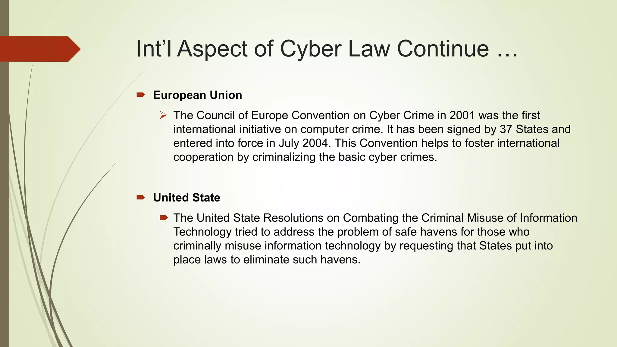 Int’l Aspect of Cyber Law Continue …
 European Union
 The Council of Europe Convention on Cyber Crime in 2001 was the first
international initiative on computer crime. It has been signed by 37 States and
entered into force in July 2004. This Convention helps to foster international
cooperation by criminalizing the basic cyber crimes.
 United State
 The United State Resolutions on Combating the Criminal Misuse of Information
Technology tried to address the problem of safe havens for those who
criminally misuse information technology by requesting that States put into
place laws to eliminate such havens.
 