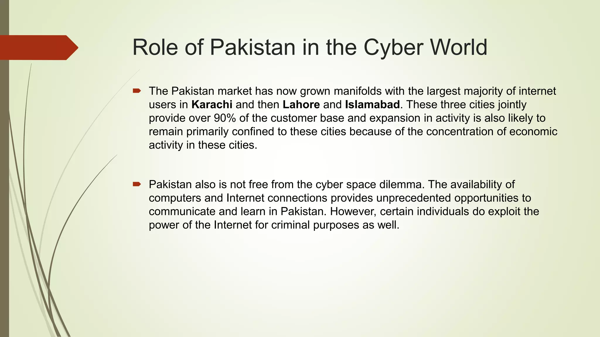 Role of Pakistan in the Cyber World
 The Pakistan market has now grown manifolds with the largest majority of internet
users in Karachi and then Lahore and Islamabad. These three cities jointly
provide over 90% of the customer base and expansion in activity is also likely to
remain primarily confined to these cities because of the concentration of economic
activity in these cities.
 Pakistan also is not free from the cyber space dilemma. The availability of
computers and Internet connections provides unprecedented opportunities to
communicate and learn in Pakistan. However, certain individuals do exploit the
power of the Internet for criminal purposes as well.
 