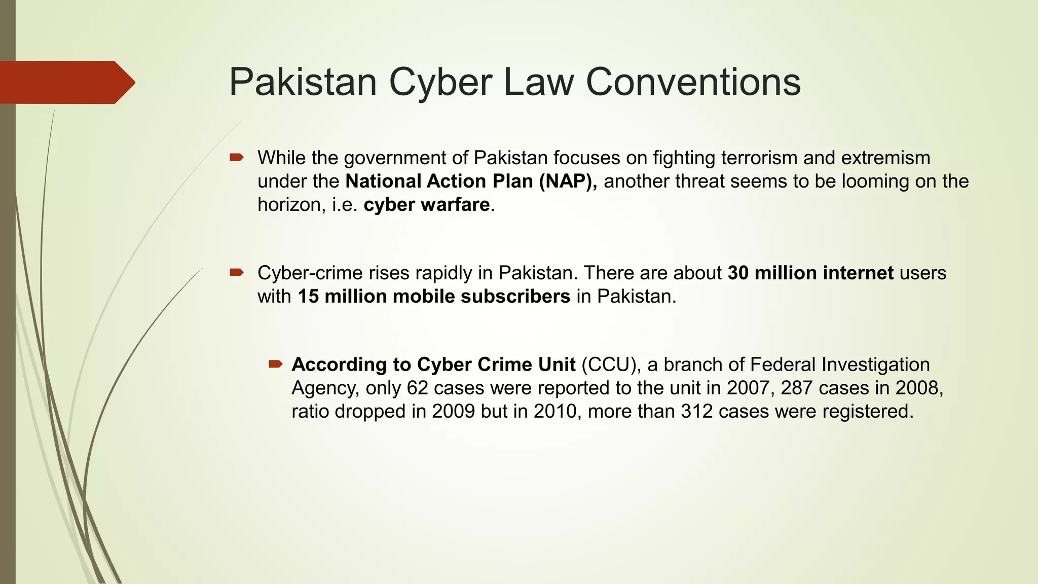 Pakistan Cyber Law Conventions
 While the government of Pakistan focuses on fighting terrorism and extremism
under the National Action Plan (NAP), another threat seems to be looming on the
horizon, i.e. cyber warfare.
 Cyber-crime rises rapidly in Pakistan. There are about 30 million internet users
with 15 million mobile subscribers in Pakistan.
 According to Cyber Crime Unit (CCU), a branch of Federal Investigation
Agency, only 62 cases were reported to the unit in 2007, 287 cases in 2008,
ratio dropped in 2009 but in 2010, more than 312 cases were registered.
 