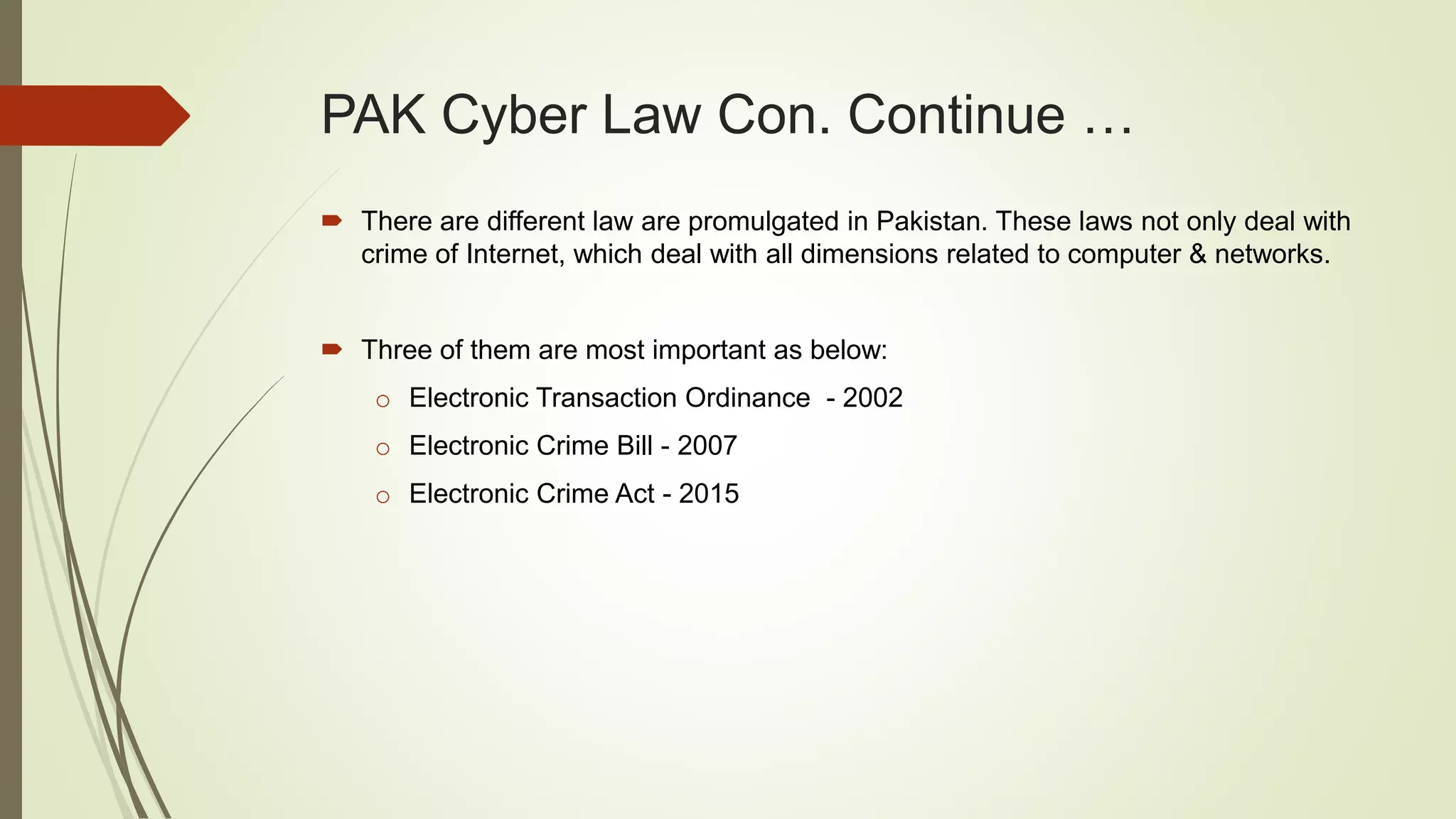 PAK Cyber Law Con. Continue …
 There are different law are promulgated in Pakistan. These laws not only deal with
crime of Internet, which deal with all dimensions related to computer & networks.
 Three of them are most important as below:
o Electronic Transaction Ordinance - 2002
o Electronic Crime Bill - 2007
o Electronic Crime Act - 2015
 