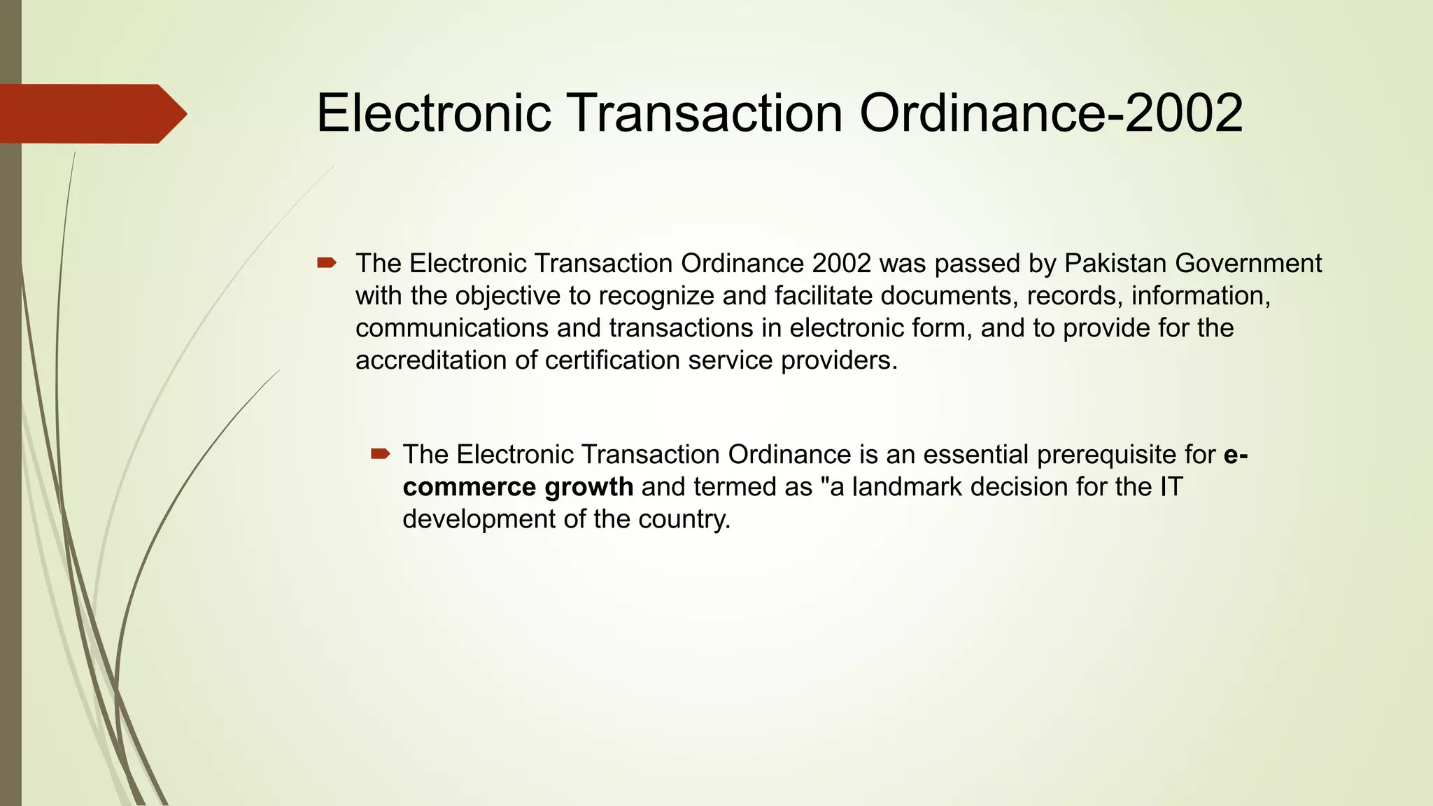 Electronic Transaction Ordinance-2002
 The Electronic Transaction Ordinance 2002 was passed by Pakistan Government
with the objective to recognize and facilitate documents, records, information,
communications and transactions in electronic form, and to provide for the
accreditation of certification service providers.
 The Electronic Transaction Ordinance is an essential prerequisite for e-
commerce growth and termed as "a landmark decision for the IT
development of the country.
 