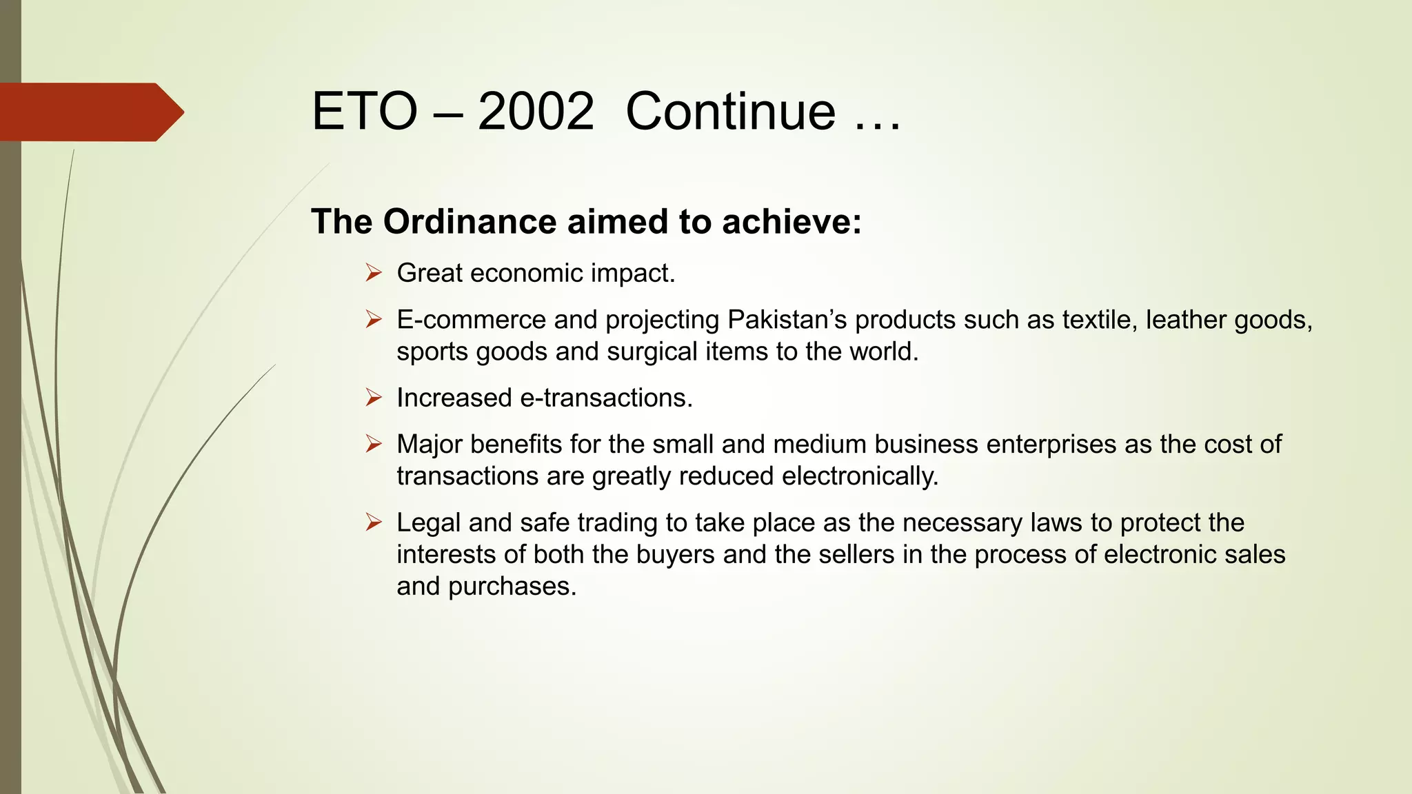 ETO – 2002 Continue …
The Ordinance aimed to achieve:
 Great economic impact.
 E-commerce and projecting Pakistan’s products such as textile, leather goods,
sports goods and surgical items to the world.
 Increased e-transactions.
 Major benefits for the small and medium business enterprises as the cost of
transactions are greatly reduced electronically.
 Legal and safe trading to take place as the necessary laws to protect the
interests of both the buyers and the sellers in the process of electronic sales
and purchases.
 