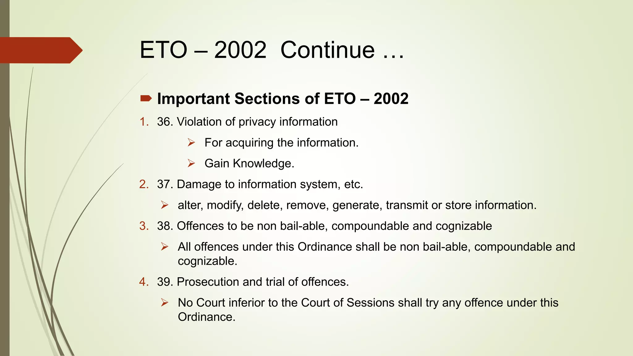 ETO – 2002 Continue …
 Important Sections of ETO – 2002
1. 36. Violation of privacy information
 For acquiring the information.
 Gain Knowledge.
2. 37. Damage to information system, etc.
 alter, modify, delete, remove, generate, transmit or store information.
3. 38. Offences to be non bail-able, compoundable and cognizable
 All offences under this Ordinance shall be non bail-able, compoundable and
cognizable.
4. 39. Prosecution and trial of offences.
 No Court inferior to the Court of Sessions shall try any offence under this
Ordinance.
 