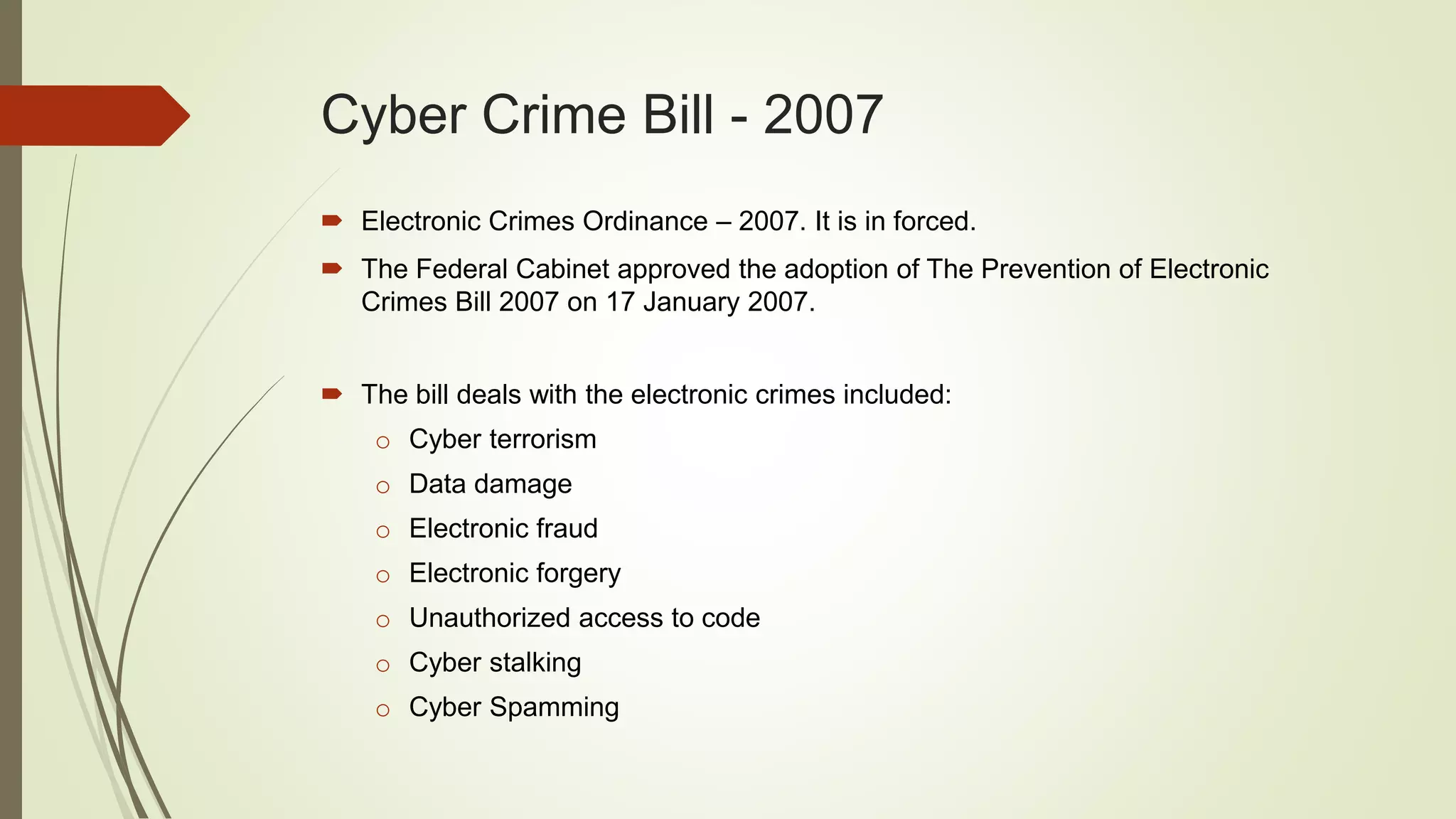 Cyber Crime Bill - 2007
 Electronic Crimes Ordinance – 2007. It is in forced.
 The Federal Cabinet approved the adoption of The Prevention of Electronic
Crimes Bill 2007 on 17 January 2007.
 The bill deals with the electronic crimes included:
o Cyber terrorism
o Data damage
o Electronic fraud
o Electronic forgery
o Unauthorized access to code
o Cyber stalking
o Cyber Spamming
 