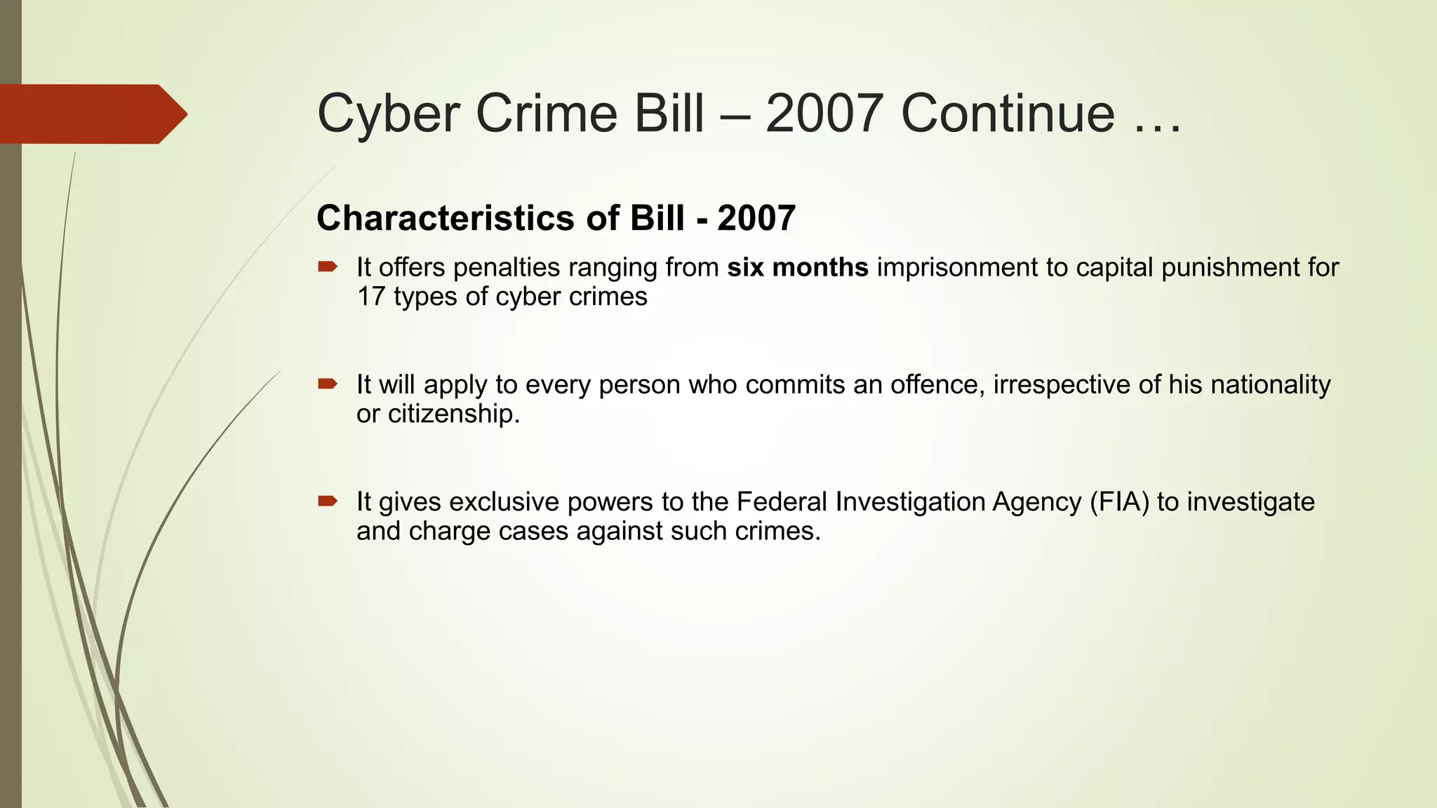 Cyber Crime Bill – 2007 Continue …
Characteristics of Bill - 2007
 It offers penalties ranging from six months imprisonment to capital punishment for
17 types of cyber crimes
 It will apply to every person who commits an offence, irrespective of his nationality
or citizenship.
 It gives exclusive powers to the Federal Investigation Agency (FIA) to investigate
and charge cases against such crimes.
 
