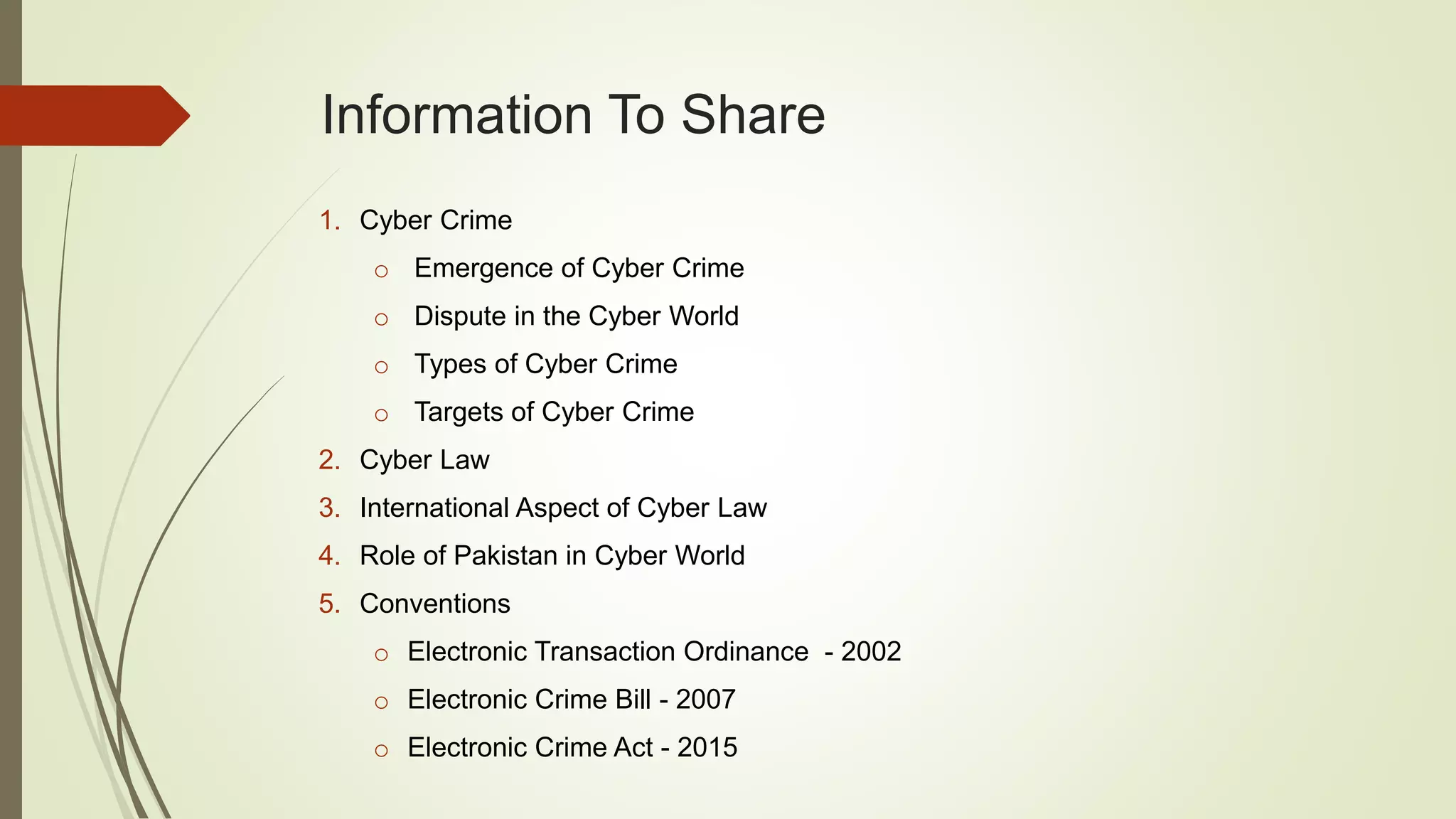 Information To Share
1. Cyber Crime
o Emergence of Cyber Crime
o Dispute in the Cyber World
o Types of Cyber Crime
o Targets of Cyber Crime
2. Cyber Law
3. International Aspect of Cyber Law
4. Role of Pakistan in Cyber World
5. Conventions
o Electronic Transaction Ordinance - 2002
o Electronic Crime Bill - 2007
o Electronic Crime Act - 2015
 