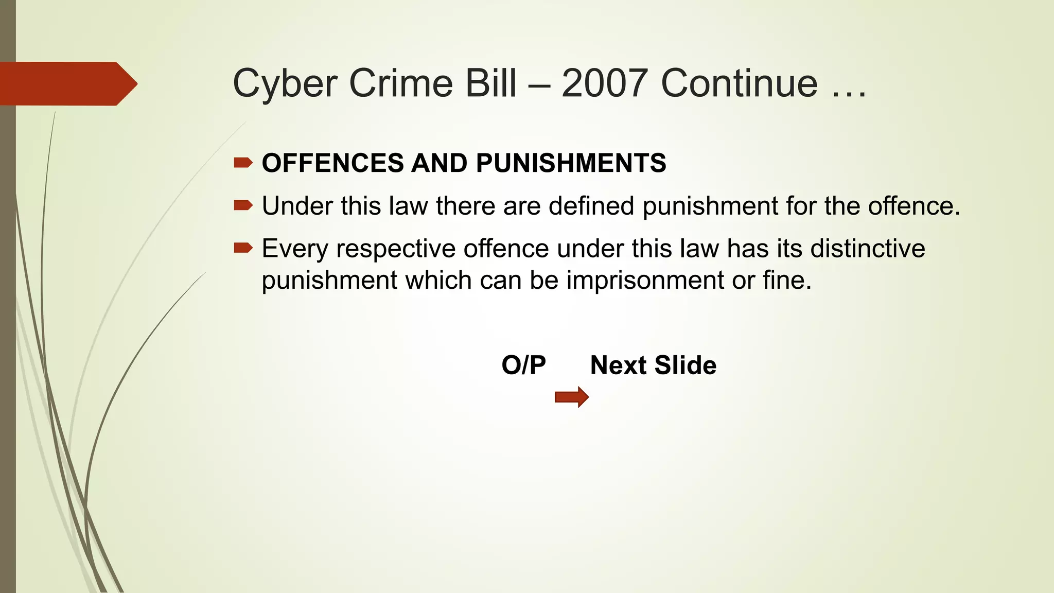 Cyber Crime Bill – 2007 Continue …
 OFFENCES AND PUNISHMENTS
 Under this law there are defined punishment for the offence.
 Every respective offence under this law has its distinctive
punishment which can be imprisonment or fine.
O/P Next Slide
 