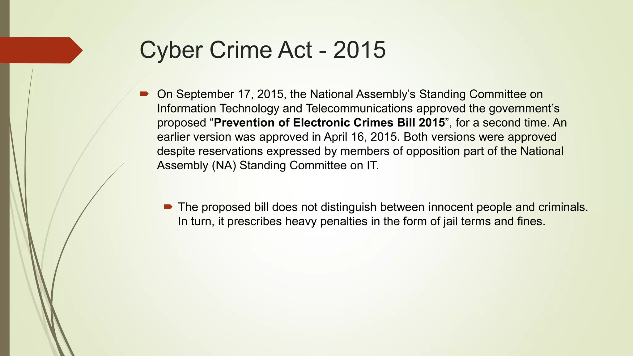 Cyber Crime Act - 2015
 On September 17, 2015, the National Assembly’s Standing Committee on
Information Technology and Telecommunications approved the government’s
proposed “Prevention of Electronic Crimes Bill 2015”, for a second time. An
earlier version was approved in April 16, 2015. Both versions were approved
despite reservations expressed by members of opposition part of the National
Assembly (NA) Standing Committee on IT.
 The proposed bill does not distinguish between innocent people and criminals.
In turn, it prescribes heavy penalties in the form of jail terms and fines.
 