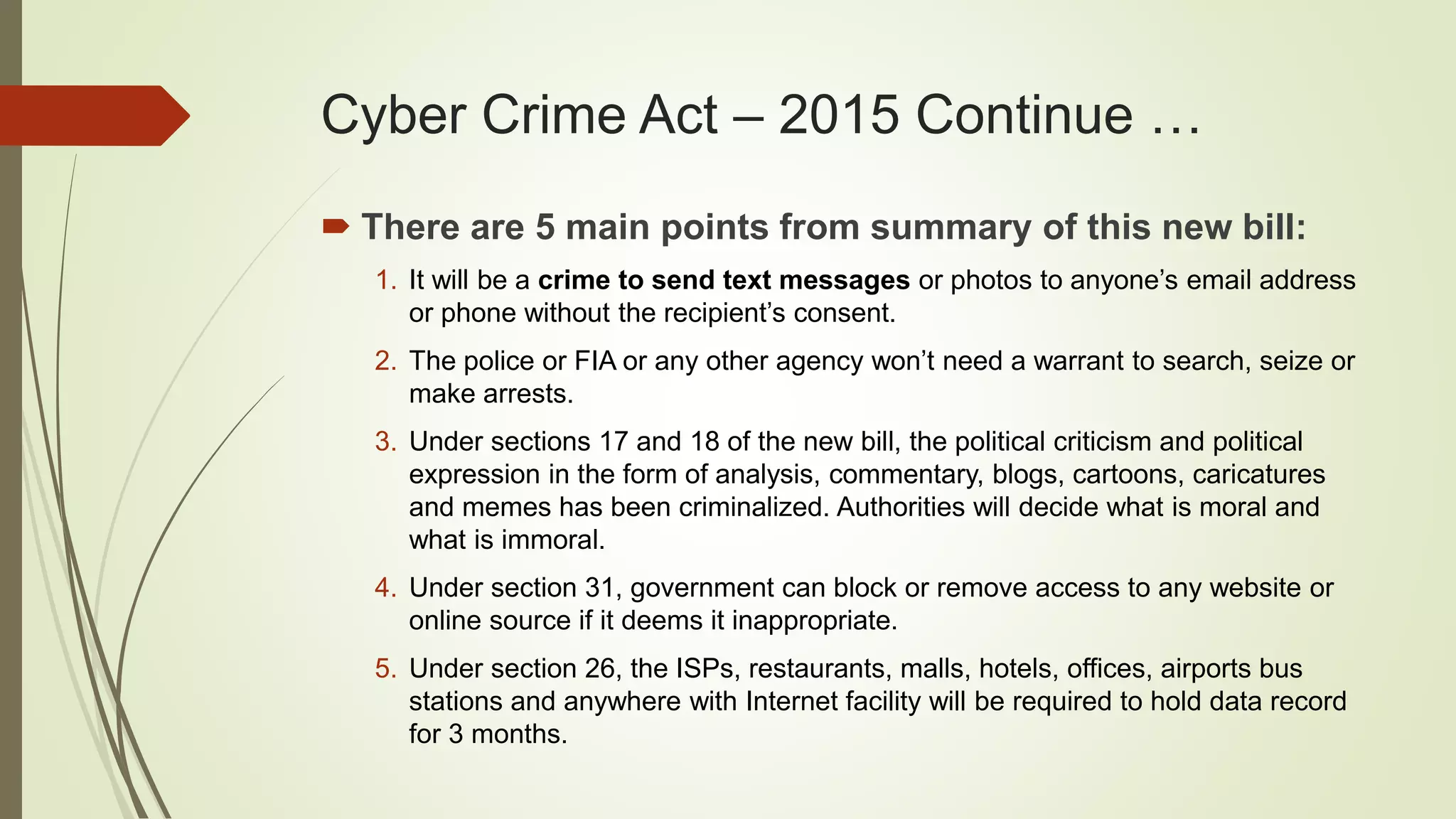 Cyber Crime Act – 2015 Continue …
 There are 5 main points from summary of this new bill:
1. It will be a crime to send text messages or photos to anyone’s email address
or phone without the recipient’s consent.
2. The police or FIA or any other agency won’t need a warrant to search, seize or
make arrests.
3. Under sections 17 and 18 of the new bill, the political criticism and political
expression in the form of analysis, commentary, blogs, cartoons, caricatures
and memes has been criminalized. Authorities will decide what is moral and
what is immoral.
4. Under section 31, government can block or remove access to any website or
online source if it deems it inappropriate.
5. Under section 26, the ISPs, restaurants, malls, hotels, offices, airports bus
stations and anywhere with Internet facility will be required to hold data record
for 3 months.
 