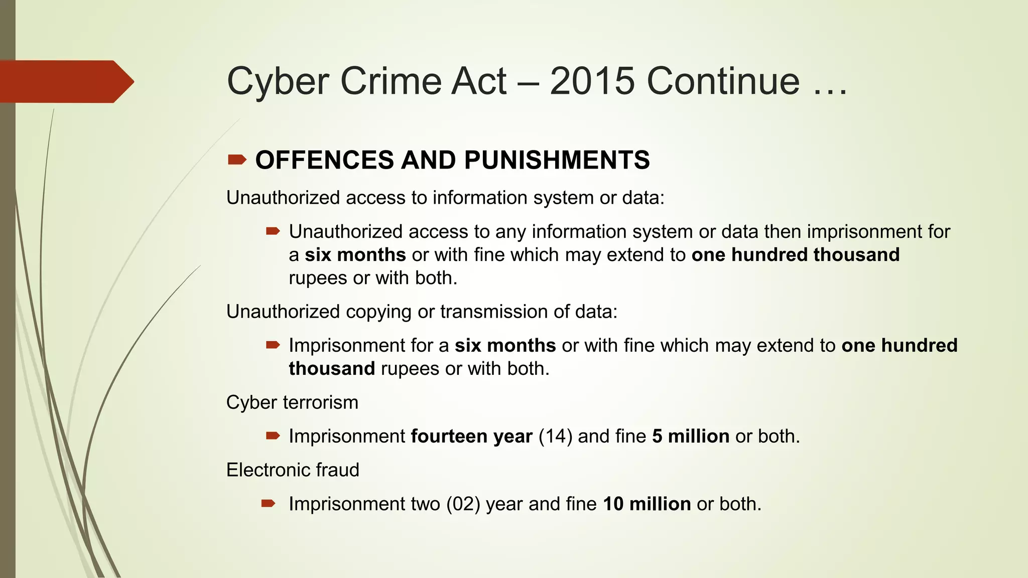 Cyber Crime Act – 2015 Continue …
 OFFENCES AND PUNISHMENTS
Unauthorized access to information system or data:
 Unauthorized access to any information system or data then imprisonment for
a six months or with fine which may extend to one hundred thousand
rupees or with both.
Unauthorized copying or transmission of data:
 Imprisonment for a six months or with fine which may extend to one hundred
thousand rupees or with both.
Cyber terrorism
 Imprisonment fourteen year (14) and fine 5 million or both.
Electronic fraud
 Imprisonment two (02) year and fine 10 million or both.
 