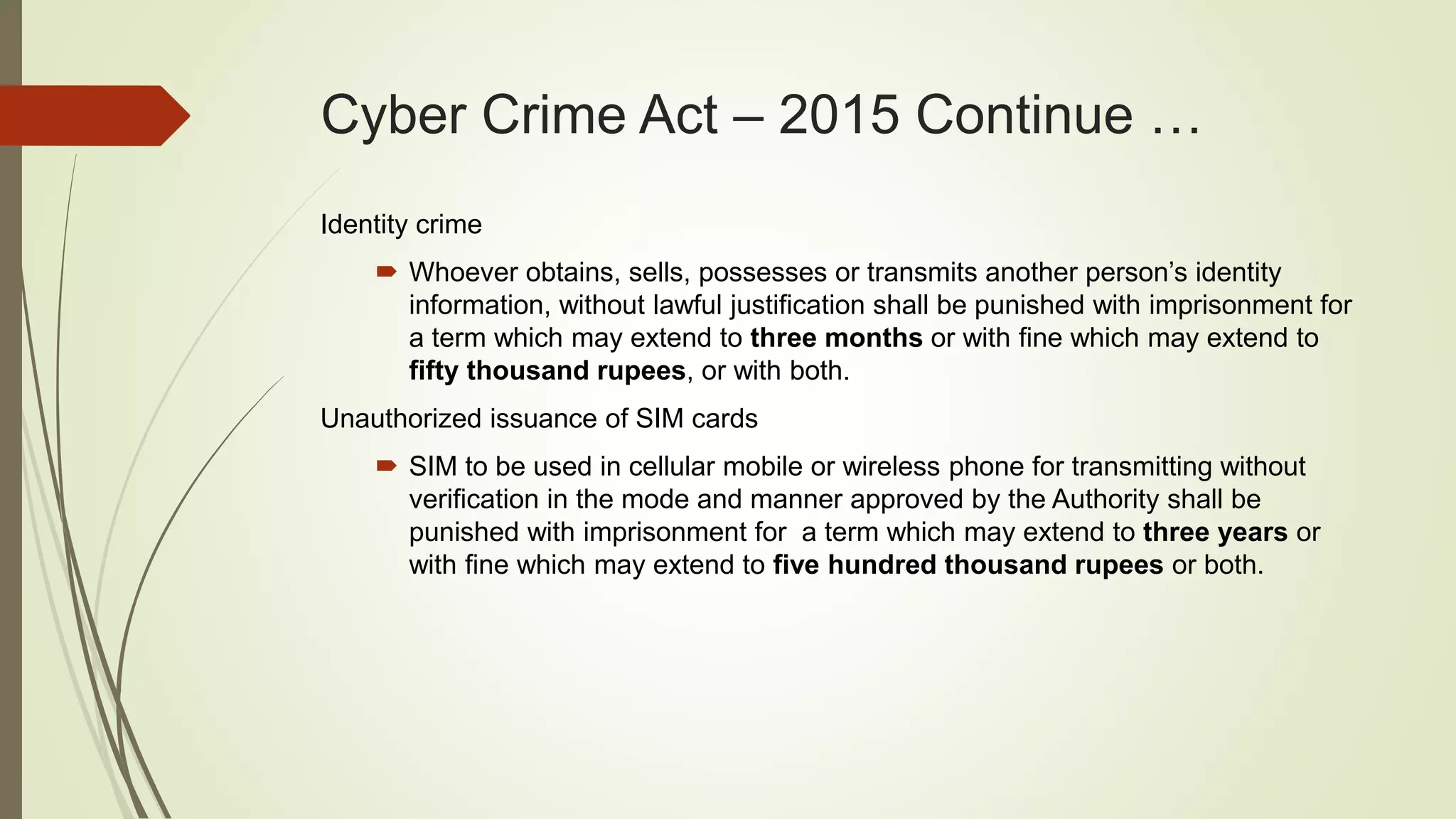 Cyber Crime Act – 2015 Continue …
Identity crime
 Whoever obtains, sells, possesses or transmits another person’s identity
information, without lawful justification shall be punished with imprisonment for
a term which may extend to three months or with fine which may extend to
fifty thousand rupees, or with both.
Unauthorized issuance of SIM cards
 SIM to be used in cellular mobile or wireless phone for transmitting without
verification in the mode and manner approved by the Authority shall be
punished with imprisonment for a term which may extend to three years or
with fine which may extend to five hundred thousand rupees or both.
 