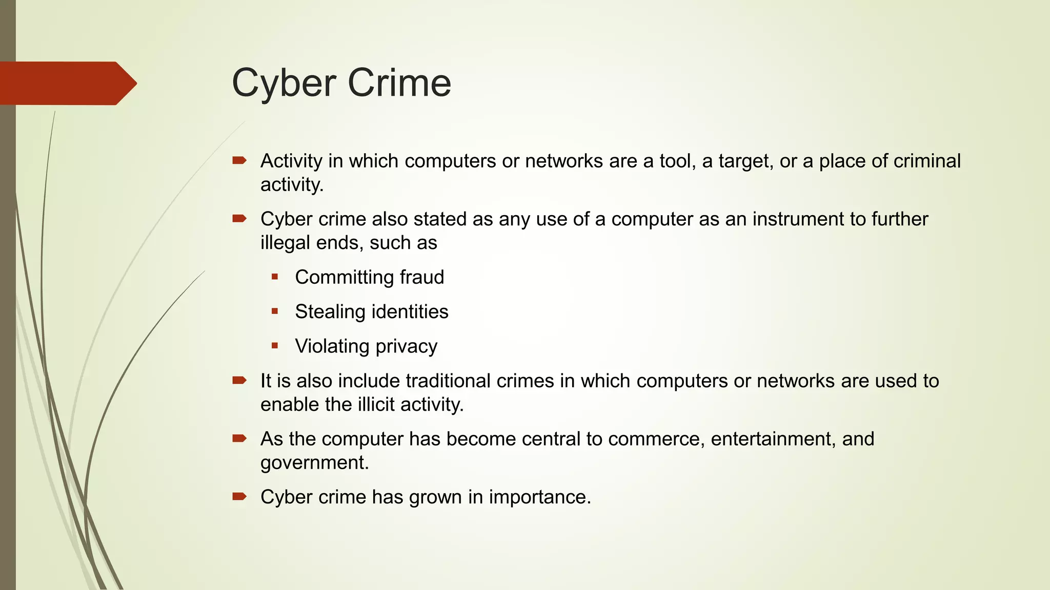 Cyber Crime
 Activity in which computers or networks are a tool, a target, or a place of criminal
activity.
 Cyber crime also stated as any use of a computer as an instrument to further
illegal ends, such as
 Committing fraud
 Stealing identities
 Violating privacy
 It is also include traditional crimes in which computers or networks are used to
enable the illicit activity.
 As the computer has become central to commerce, entertainment, and
government.
 Cyber crime has grown in importance.
 