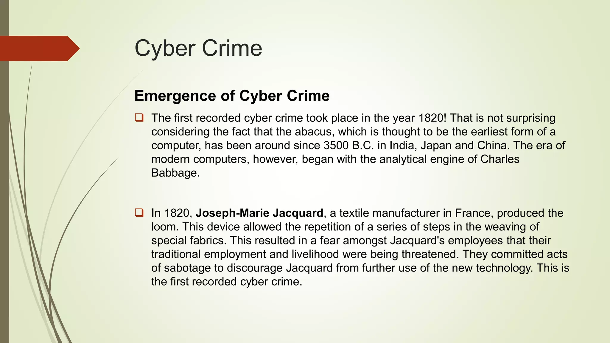 Cyber Crime
Emergence of Cyber Crime
 The first recorded cyber crime took place in the year 1820! That is not surprising
considering the fact that the abacus, which is thought to be the earliest form of a
computer, has been around since 3500 B.C. in India, Japan and China. The era of
modern computers, however, began with the analytical engine of Charles
Babbage.
 In 1820, Joseph-Marie Jacquard, a textile manufacturer in France, produced the
loom. This device allowed the repetition of a series of steps in the weaving of
special fabrics. This resulted in a fear amongst Jacquard's employees that their
traditional employment and livelihood were being threatened. They committed acts
of sabotage to discourage Jacquard from further use of the new technology. This is
the first recorded cyber crime.
 
